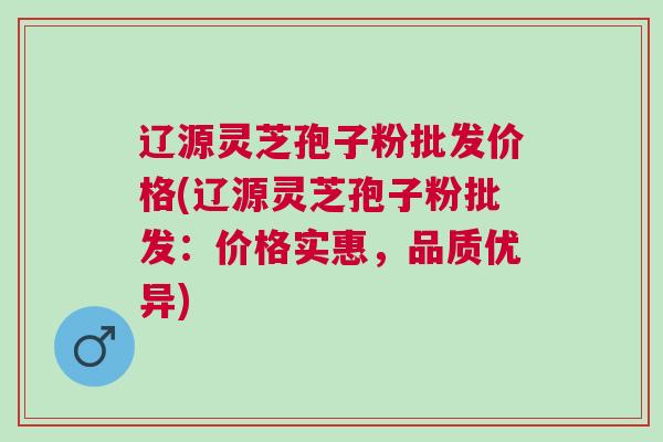 辽源灵芝孢子粉批发价格(辽源灵芝孢子粉批发：价格实惠，品质优异)