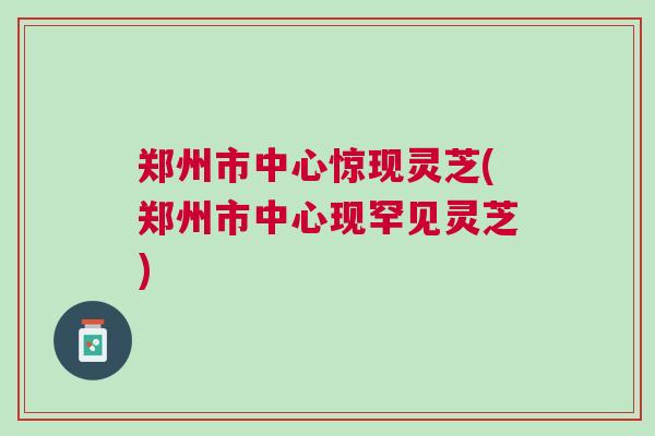 郑州市中心惊现灵芝(郑州市中心现罕见灵芝)
