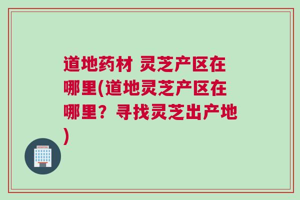 道地药材 灵芝产区在哪里(道地灵芝产区在哪里？寻找灵芝出产地)