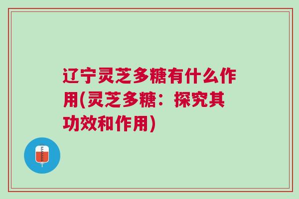 辽宁灵芝多糖有什么作用(灵芝多糖：探究其功效和作用)