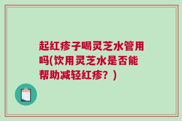 起红疹子喝灵芝水管用吗(饮用灵芝水是否能帮助减轻红疹？)