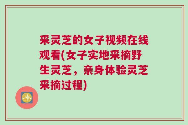 采灵芝的女子视频在线观看(女子实地采摘野生灵芝，亲身体验灵芝采摘过程)