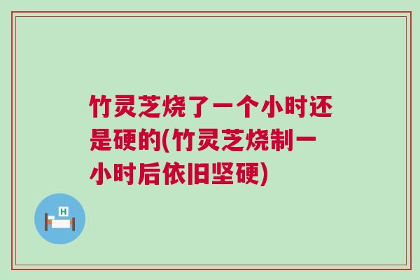 竹灵芝烧了一个小时还是硬的(竹灵芝烧制一小时后依旧坚硬)