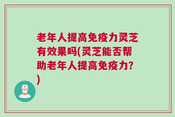 老年人提高免疫力灵芝有效果吗(灵芝能否帮助老年人提高免疫力?) 老年人提高免疫力灵芝有效果吗(灵芝能否帮助老年人提高免疫力?)
