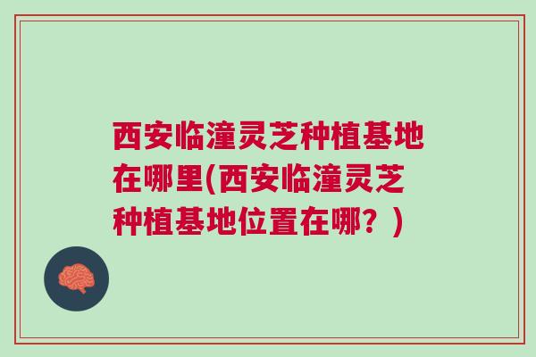 西安临潼灵芝种植基地在哪里(西安临潼灵芝种植基地位置在哪？)
