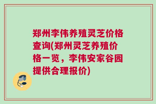郑州李伟养殖灵芝价格查询(郑州灵芝养殖价格一览，李伟安家谷园提供合理报价)