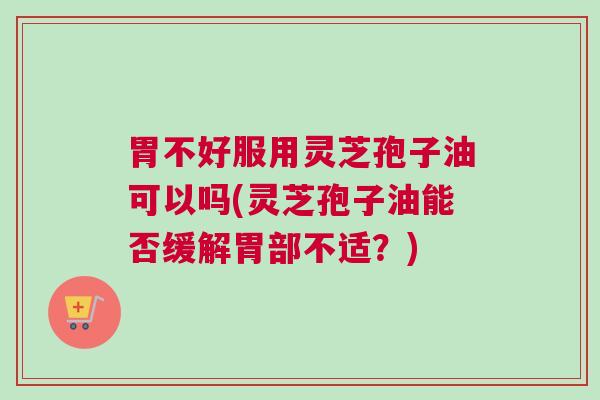 胃不好服用灵芝孢子油可以吗(灵芝孢子油能否缓解胃部不适？)