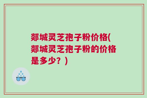 郯城灵芝孢子粉价格(郯城灵芝孢子粉的价格是多少？)