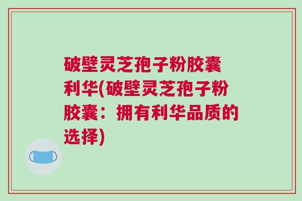 破壁灵芝孢子粉胶囊 利华(破壁灵芝孢子粉胶囊：拥有利华品质的选择)
