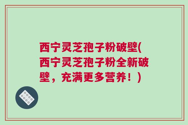 西宁灵芝孢子粉破壁(西宁灵芝孢子粉全新破壁，充满更多营养！)