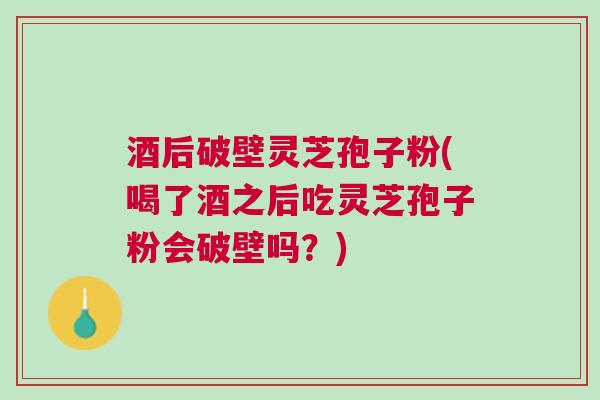 酒后破壁灵芝孢子粉(喝了酒之后吃灵芝孢子粉会破壁吗？)