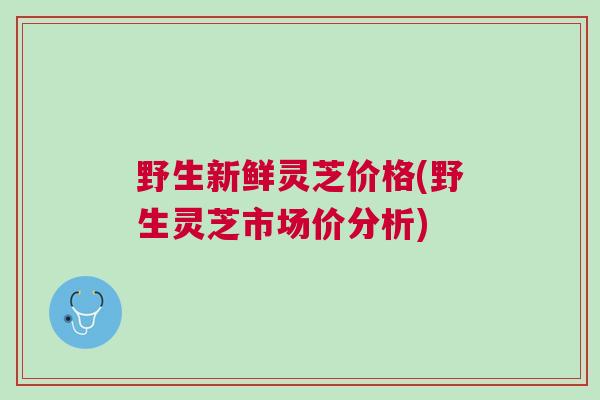 野生新鲜灵芝价格(野生灵芝市场价分析) 野生新鲜灵芝价格(野生灵芝市场价分析)