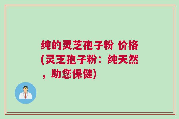 纯的灵芝孢子粉 价格(灵芝孢子粉：纯天然，助您保健)