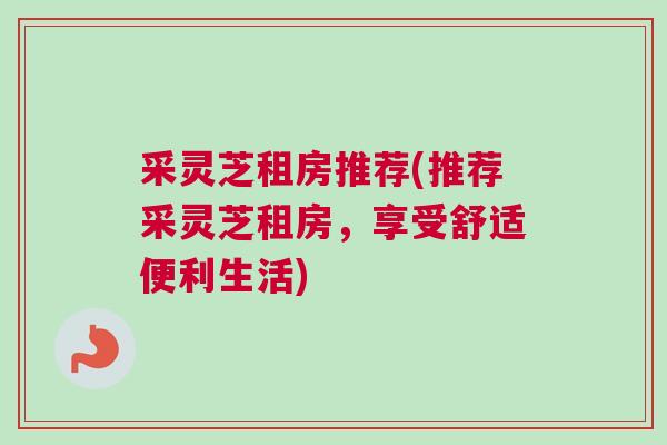 采灵芝租房推荐(推荐采灵芝租房，享受舒适便利生活)