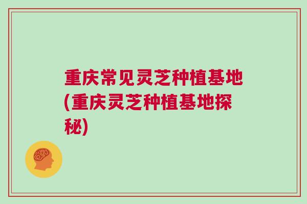 重庆常见灵芝种植基地(重庆灵芝种植基地探秘) 重庆常见灵芝种植基地(重庆灵芝种植基地探秘)