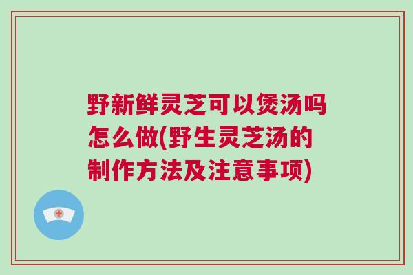 野新鲜灵芝可以煲汤吗怎么做(野生灵芝汤的制作方法及注意事项)