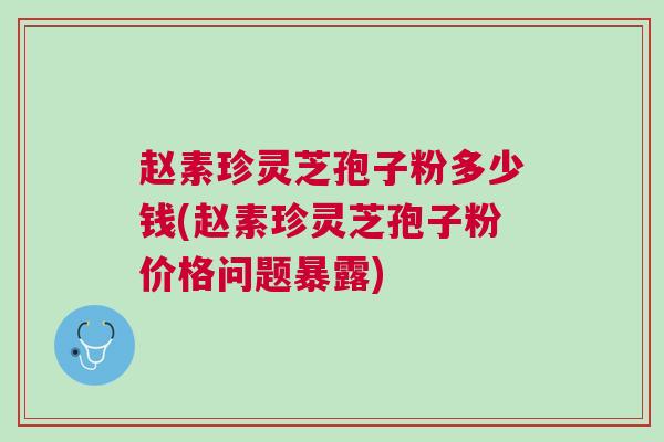 赵素珍灵芝孢子粉多少钱(赵素珍灵芝孢子粉价格问题暴露)