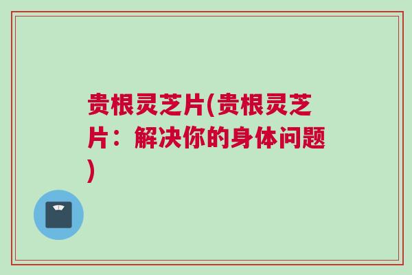 贵根灵芝片(贵根灵芝片：解决你的身体问题)