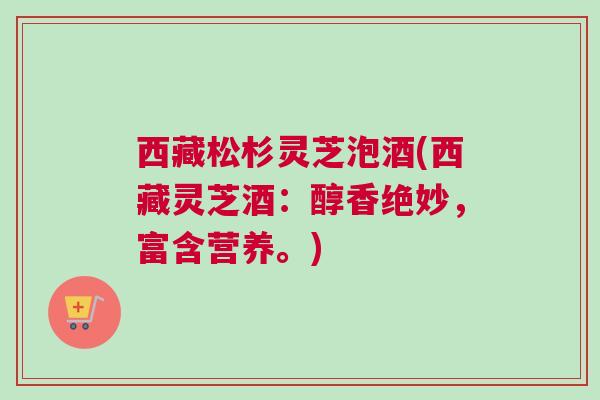 西藏松杉灵芝泡酒(西藏灵芝酒：醇香绝妙，富含营养。)