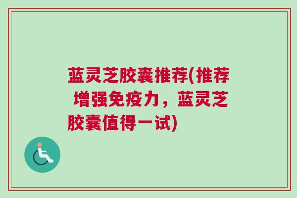 蓝灵芝胶囊推荐(推荐 增强免疫力，蓝灵芝胶囊值得一试)