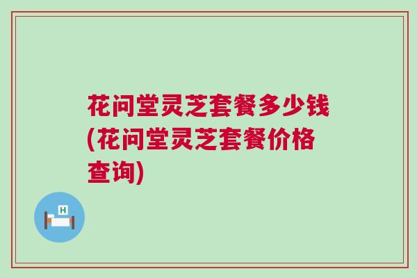 花问堂灵芝套餐多少钱(花问堂灵芝套餐价格查询)