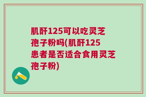 肌酐125可以吃灵芝孢子粉吗(肌酐125患者是否适合食用灵芝孢子粉)