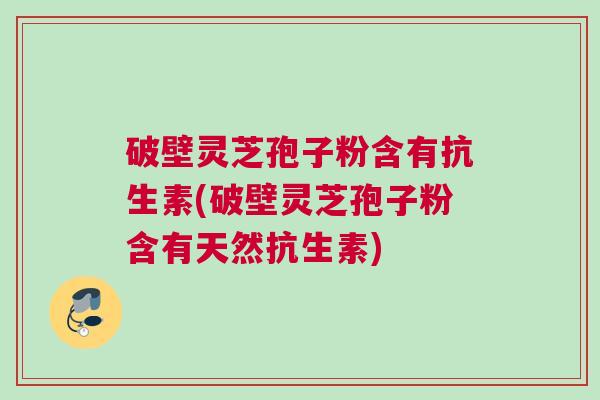 破壁灵芝孢子粉含有抗生素(破壁灵芝孢子粉含有天然抗生素)