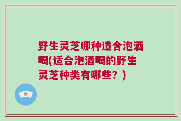 野生灵芝哪种适合泡酒喝(适合泡酒喝的野生灵芝种类有哪些？)