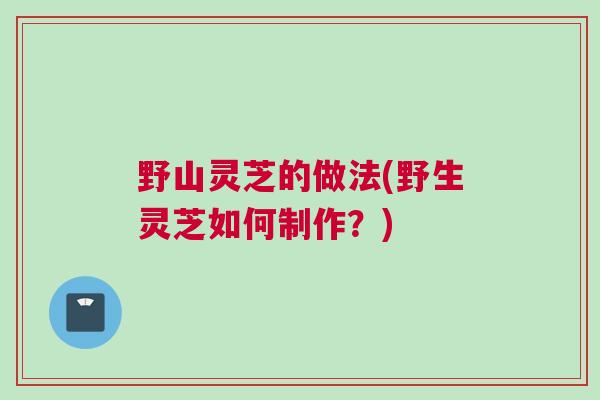 野山灵芝的做法(野生灵芝如何制作?) 野山灵芝的做法(野生灵芝如何制作?)