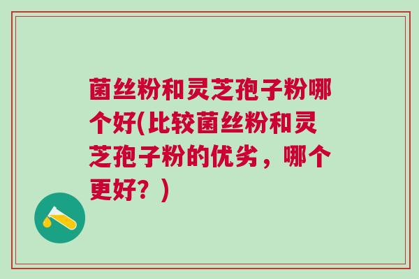 菌丝粉和灵芝孢子粉哪个好(比较菌丝粉和灵芝孢子粉的优劣,哪个更好?) 菌丝粉和灵芝孢子粉哪个好(比较菌丝粉和灵芝孢子粉的优劣,哪个更好?)