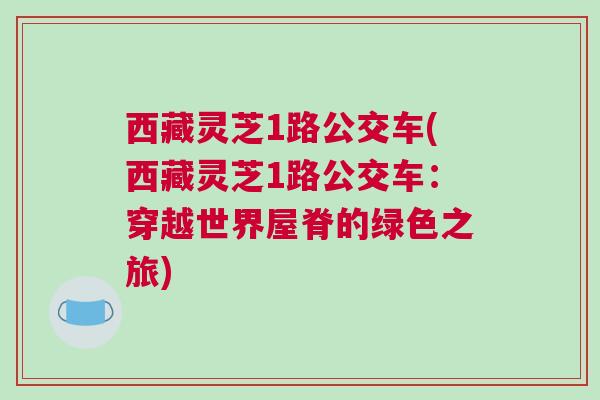 西藏灵芝1路公交车(西藏灵芝1路公交车:穿越世界屋脊的绿色之旅) 西藏灵芝1路公交车(西藏灵芝1路公交车:穿越世界屋脊的绿色之旅)