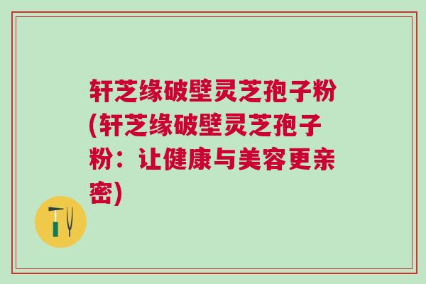 轩芝缘破壁灵芝孢子粉(轩芝缘破壁灵芝孢子粉：让健康与美容更亲密)