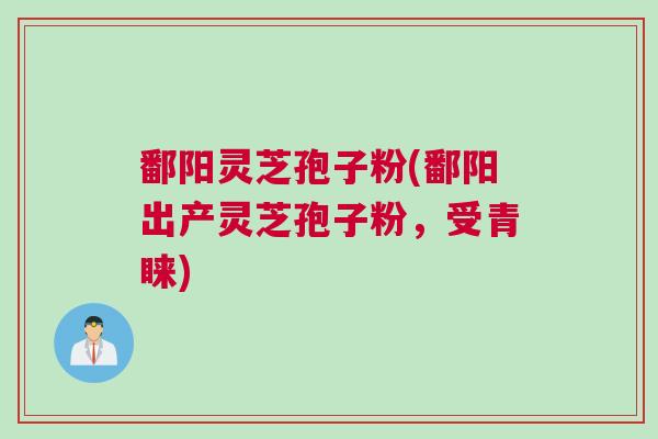 鄱阳灵芝孢子粉(鄱阳出产灵芝孢子粉，受青睐)