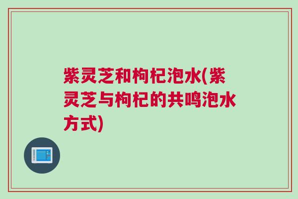 紫灵芝和枸杞泡水(紫灵芝与枸杞的共鸣泡水方式)