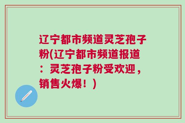 辽宁都市频道灵芝孢子粉(辽宁都市频道报道：灵芝孢子粉受欢迎，销售火爆！)
