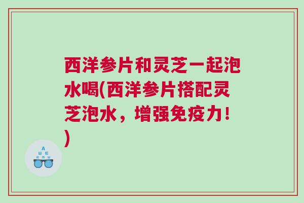 西洋参片和灵芝一起泡水喝(西洋参片搭配灵芝泡水，增强免疫力！)