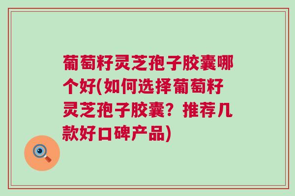 葡萄籽灵芝孢子胶囊哪个好(如何选择葡萄籽灵芝孢子胶囊？推荐几款好口碑产品)