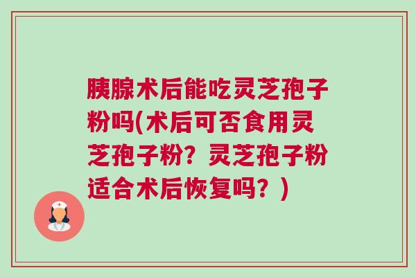 胰腺术后能吃灵芝孢子粉吗(术后可否食用灵芝孢子粉?灵芝孢子粉适合术后恢复吗?) 胰腺术后能吃灵芝孢子粉吗(术后可否食用灵芝孢子粉?灵芝孢子粉适合术后恢复吗?)