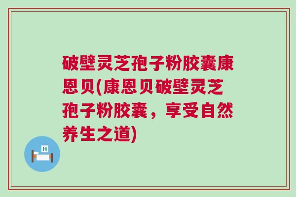 破壁灵芝孢子粉胶囊康恩贝(康恩贝破壁灵芝孢子粉胶囊，享受自然养生之道)