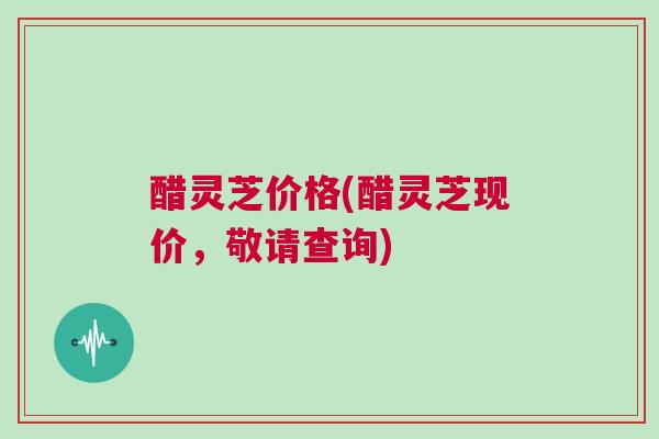 醋灵芝价格(醋灵芝现价，敬请查询)