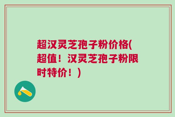 超汉灵芝孢子粉价格(超值!汉灵芝孢子粉限时特价!) 超汉灵芝孢子粉价格(超值!汉灵芝孢子粉限时特价!)