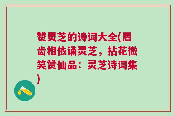赞灵芝的诗词大全(唇齿相依诵灵芝，拈花微笑赞仙品：灵芝诗词集)