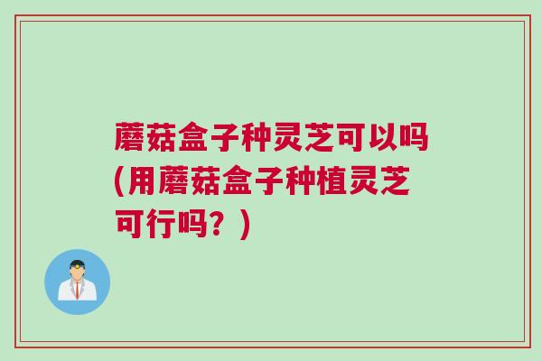 蘑菇盒子种灵芝可以吗(用蘑菇盒子种植灵芝可行吗?) 蘑菇盒子种灵芝可以吗(用蘑菇盒子种植灵芝可行吗?)