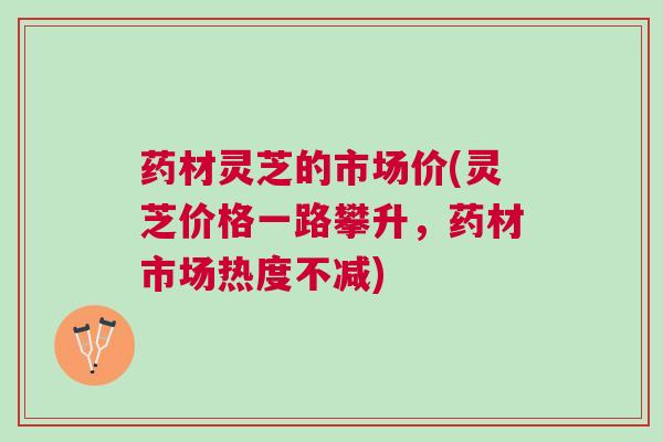药材灵芝的市场价(灵芝价格一路攀升，药材市场热度不减)