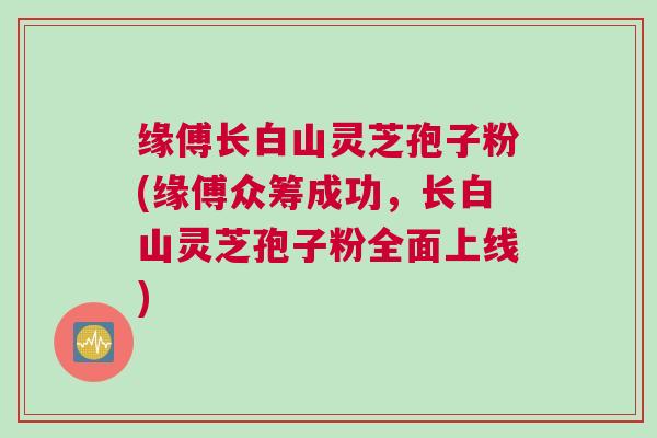 缘傅长白山灵芝孢子粉(缘傅众筹成功,长白山灵芝孢子粉全面上线) 缘傅长白山灵芝孢子粉(缘傅众筹成功,长白山灵芝孢子粉全面上线)