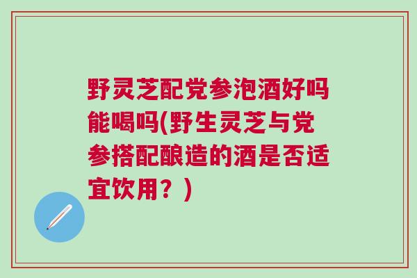野灵芝配党参泡酒好吗能喝吗(野生灵芝与党参搭配酿造的酒是否适宜饮用?) 野灵芝配党参泡酒好吗能喝吗(野生灵芝与党参搭配酿造的酒是否适宜饮用?)