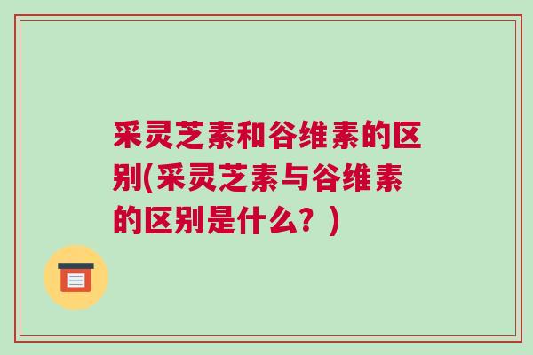 采灵芝素和谷维素的区别(采灵芝素与谷维素的区别是什么？)