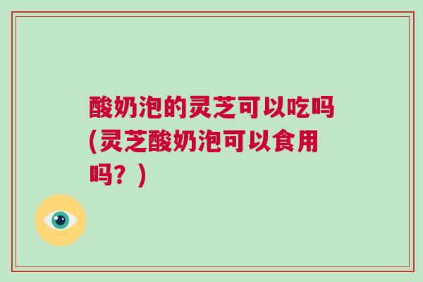 酸奶泡的灵芝可以吃吗(灵芝酸奶泡可以食用吗？)