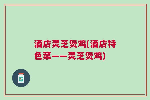酒店灵芝煲鸡(酒店特色菜——灵芝煲鸡) 酒店灵芝煲鸡(酒店特色菜——灵芝煲鸡)