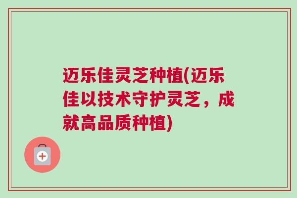 迈乐佳灵芝种植(迈乐佳以技术守护灵芝，成就高品质种植)